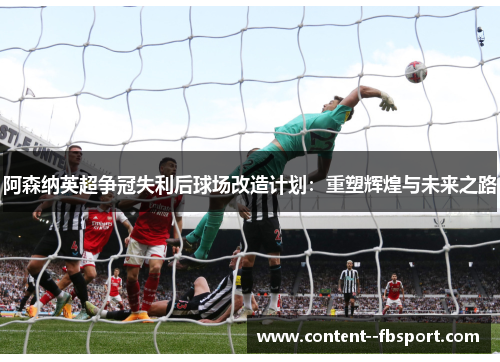 阿森纳英超争冠失利后球场改造计划：重塑辉煌与未来之路